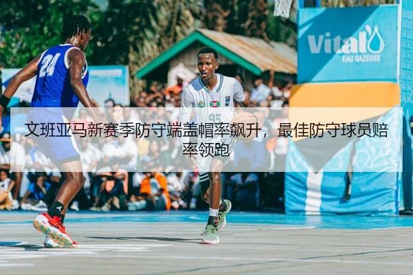 文班亚马新赛季防守端盖帽率飙升，最佳防守球员赔率领跑